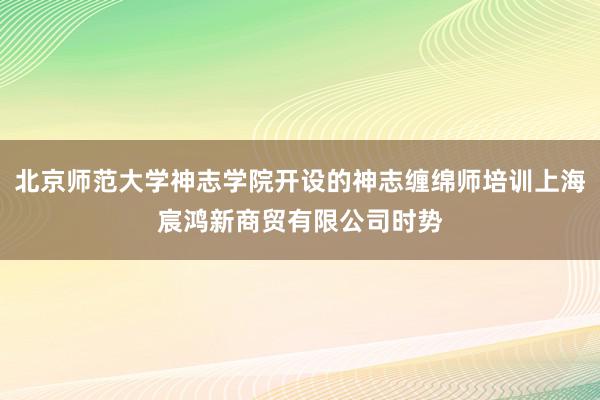 北京师范大学神志学院开设的神志缠绵师培训上海宸鸿新商贸有限公司时势